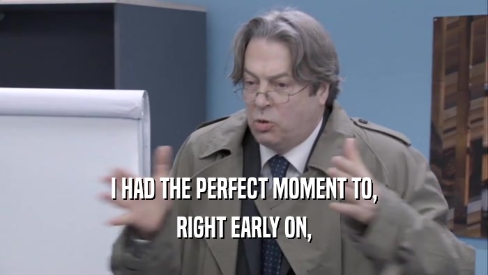 I HAD THE PERFECT MOMENT TO, RIGHT EARLY ON, 