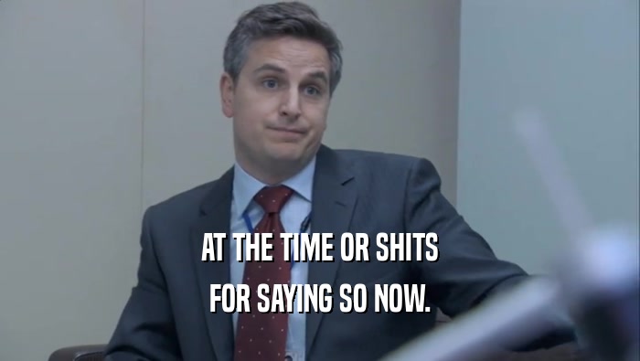 AT THE TIME OR SHITS FOR SAYING SO NOW. 
