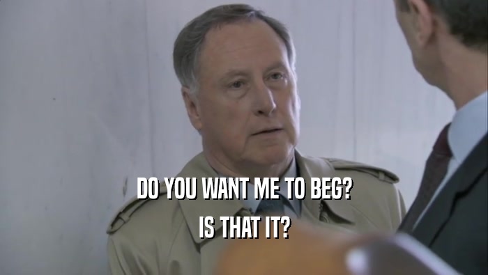 DO YOU WANT ME TO BEG? IS THAT IT? 