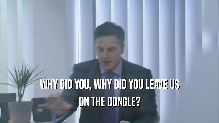 WHY DID YOU, WHY DID YOU LEAVE US ON THE DONGLE? 