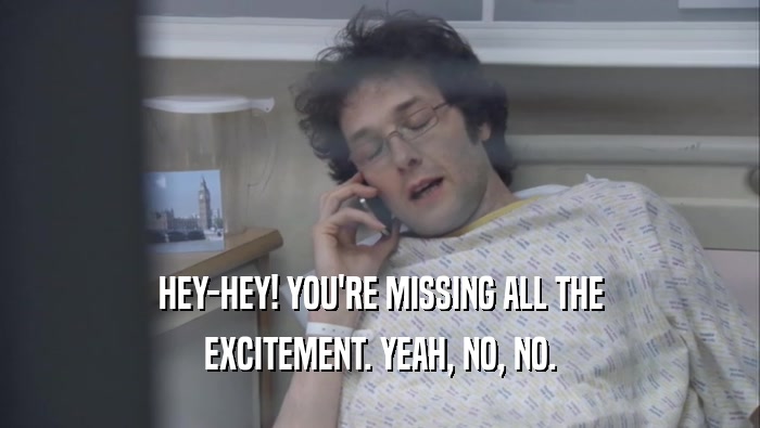 HEY-HEY! YOU'RE MISSING ALL THE EXCITEMENT. YEAH, NO, NO. 