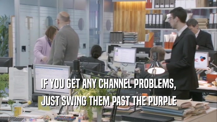IF YOU GET ANY CHANNEL PROBLEMS, JUST SWING THEM PAST THE PURPLE JUST SWING THEM PAST THE PURPLE