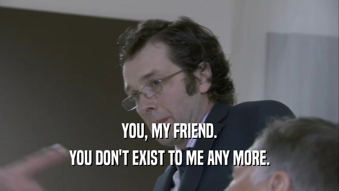 YOU, MY FRIEND. YOU DON'T EXIST TO ME ANY MORE. 