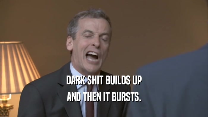 DARK SHIT BUILDS UP AND THEN IT BURSTS. 