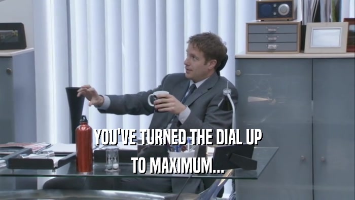 YOU'VE TURNED THE DIAL UP TO MAXIMUM... 