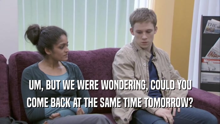 UM, BUT WE WERE WONDERING, COULD YOU COME BACK AT THE SAME TIME TOMORROW? 