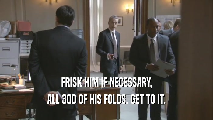 FRISK HIM IF NECESSARY, ALL 300 OF HIS FOLDS. GET TO IT. 