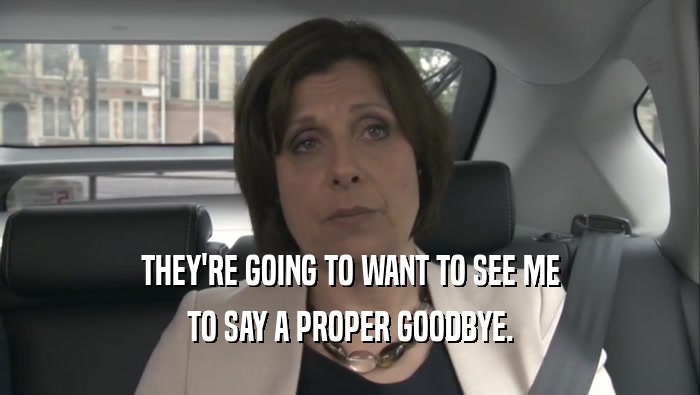 THEY'RE GOING TO WANT TO SEE ME TO SAY A PROPER GOODBYE. 