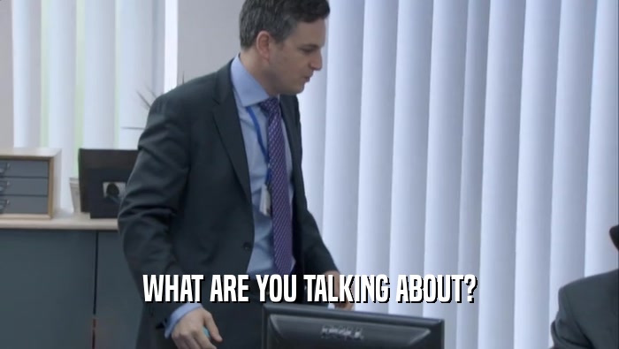 WHAT ARE YOU TALKING ABOUT?  