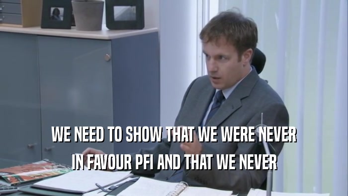 WE NEED TO SHOW THAT WE WERE NEVER
 IN FAVOUR PFI AND THAT WE NEVER
 