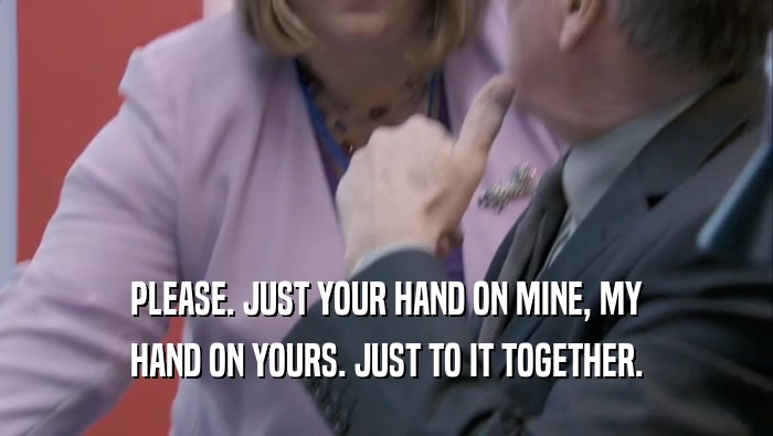 PLEASE. JUST YOUR HAND ON MINE, MY HAND ON YOURS. JUST TO IT TOGETHER. HAND ON YOURS. JUST TO IT TOGETHER.