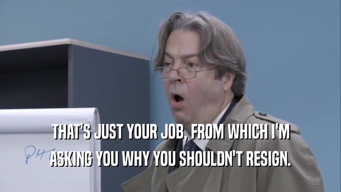 THAT'S JUST YOUR JOB, FROM WHICH I'M ASKING YOU WHY YOU SHOULDN'T RESIGN. 
