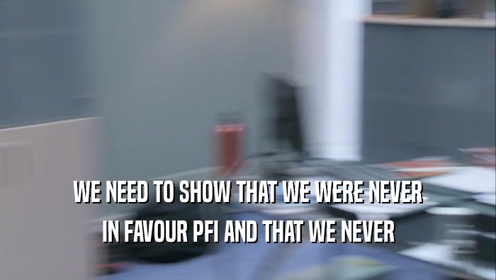 WE NEED TO SHOW THAT WE WERE NEVER
 IN FAVOUR PFI AND THAT WE NEVER
 