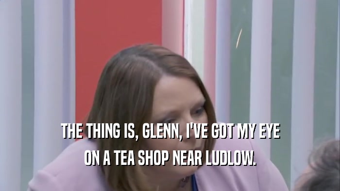 THE THING IS, GLENN, I'VE GOT MY EYE ON A TEA SHOP NEAR LUDLOW. 