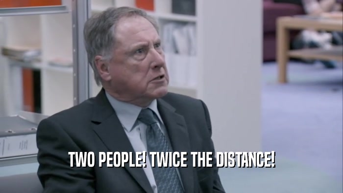 TWO PEOPLE! TWICE THE DISTANCE!  