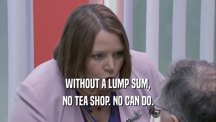 WITHOUT A LUMP SUM, NO TEA SHOP. NO CAN DO. 