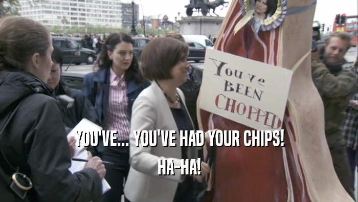 YOU'VE... YOU'VE HAD YOUR CHIPS! HA-HA! 