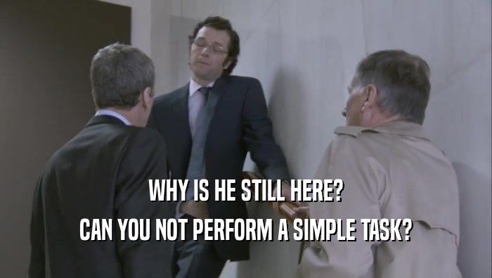 WHY IS HE STILL HERE? CAN YOU NOT PERFORM A SIMPLE TASK? 