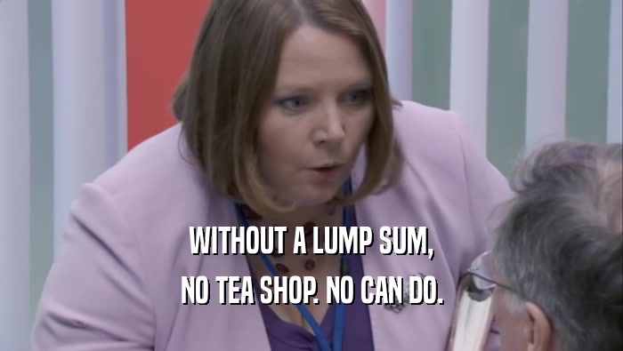 WITHOUT A LUMP SUM, NO TEA SHOP. NO CAN DO. 