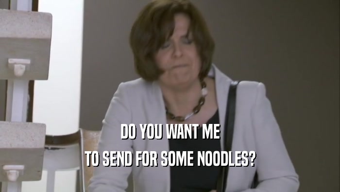 DO YOU WANT ME
 TO SEND FOR SOME NOODLES?
 