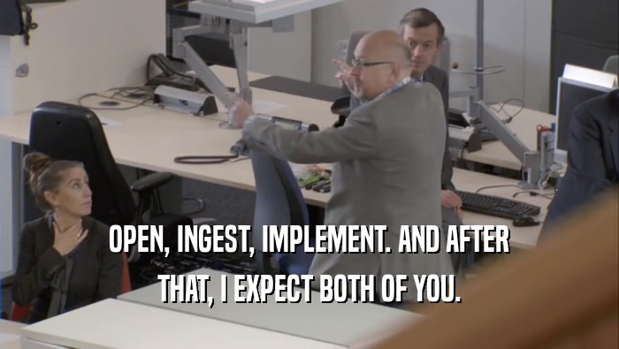 OPEN, INGEST, IMPLEMENT. AND AFTER THAT, I EXPECT BOTH OF YOU. 