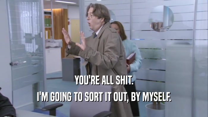 YOU'RE ALL SHIT. I'M GOING TO SORT IT OUT, BY MYSELF. 