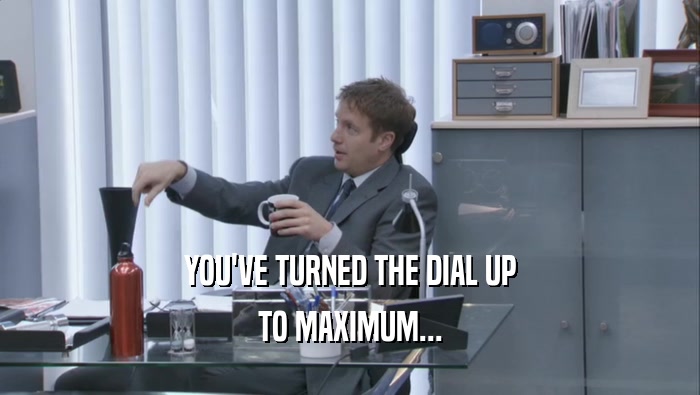 YOU'VE TURNED THE DIAL UP TO MAXIMUM... 