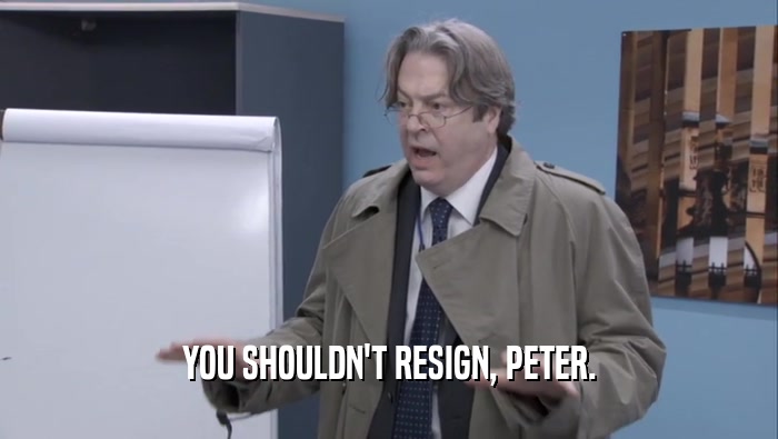 YOU SHOULDN'T RESIGN, PETER.  