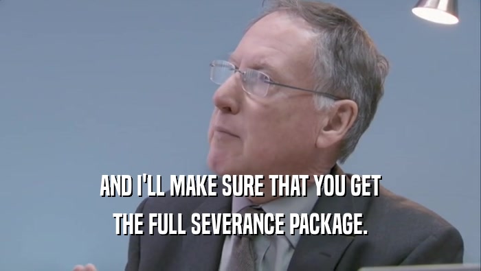 AND I'LL MAKE SURE THAT YOU GET
 THE FULL SEVERANCE PACKAGE.
 