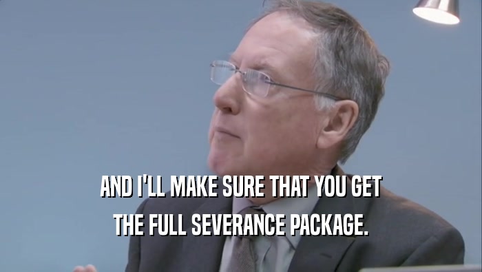 AND I'LL MAKE SURE THAT YOU GET THE FULL SEVERANCE PACKAGE. 