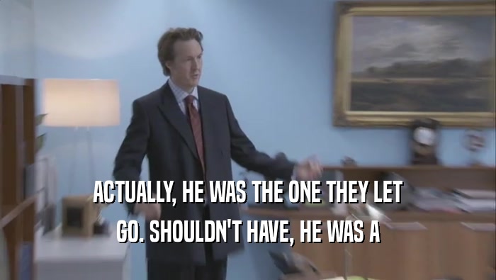 ACTUALLY, HE WAS THE ONE THEY LET GO. SHOULDN'T HAVE, HE WAS A GO. SHOULDN'T HAVE, HE WAS A