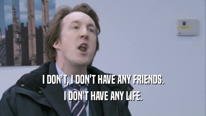 I DON'T, I DON'T HAVE ANY FRIENDS. I DON'T HAVE ANY LIFE. 