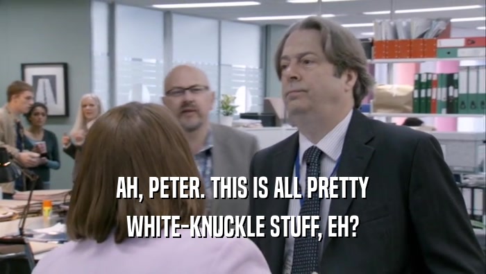 AH, PETER. THIS IS ALL PRETTY WHITE-KNUCKLE STUFF, EH? 