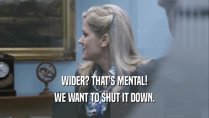 WIDER? THAT'S MENTAL! WE WANT TO SHUT IT DOWN. 