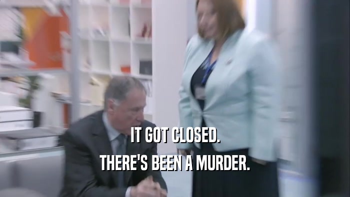 IT GOT CLOSED. THERE'S BEEN A MURDER. 