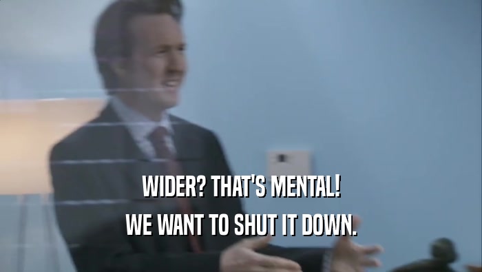 WIDER? THAT'S MENTAL! WE WANT TO SHUT IT DOWN. 