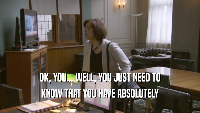 OK, YOU... WELL, YOU JUST NEED TO KNOW THAT YOU HAVE ABSOLUTELY 