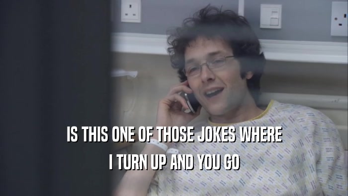 IS THIS ONE OF THOSE JOKES WHERE I TURN UP AND YOU GO 