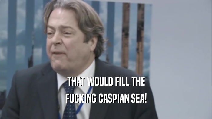 THAT WOULD FILL THE FUCKING CASPIAN SEA! 
