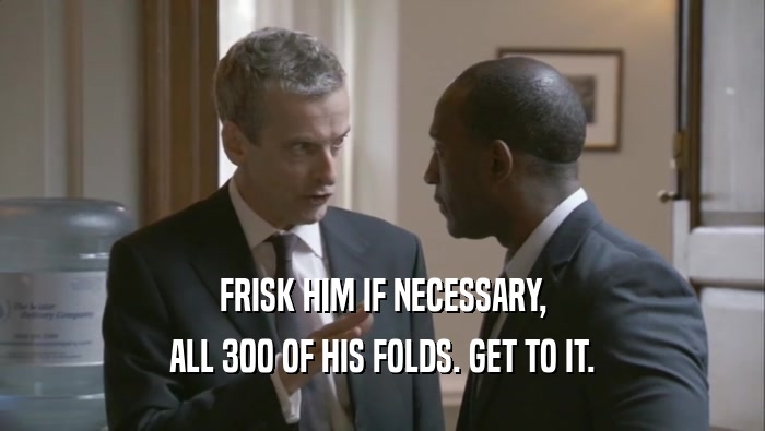 FRISK HIM IF NECESSARY, ALL 300 OF HIS FOLDS. GET TO IT. 