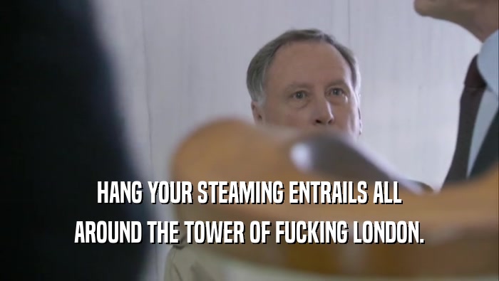 HANG YOUR STEAMING ENTRAILS ALL AROUND THE TOWER OF FUCKING LONDON. 