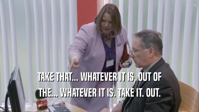 TAKE THAT... WHATEVER IT IS, OUT OF THE... WHATEVER IT IS. TAKE IT. OUT. 