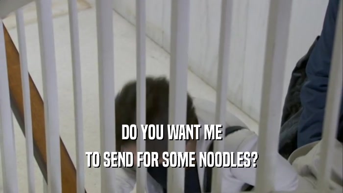 DO YOU WANT ME
 TO SEND FOR SOME NOODLES?
 