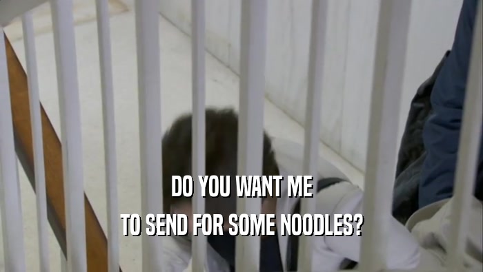 DO YOU WANT ME TO SEND FOR SOME NOODLES? 