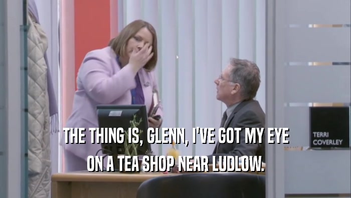 THE THING IS, GLENN, I'VE GOT MY EYE ON A TEA SHOP NEAR LUDLOW. 