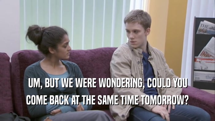UM, BUT WE WERE WONDERING, COULD YOU COME BACK AT THE SAME TIME TOMORROW? 