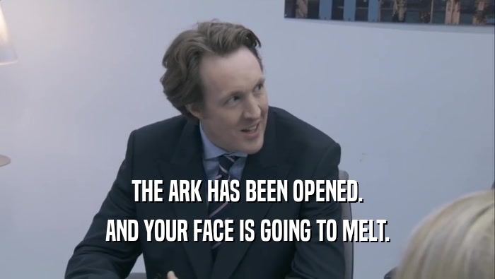 THE ARK HAS BEEN OPENED. AND YOUR FACE IS GOING TO MELT. 