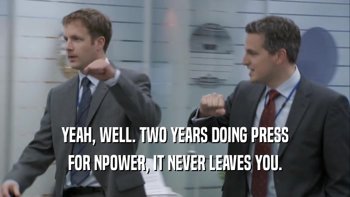 YEAH, WELL. TWO YEARS DOING PRESS FOR NPOWER, IT NEVER LEAVES YOU. 