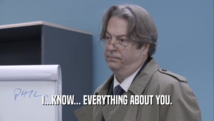 I...KNOW... EVERYTHING ABOUT YOU.  