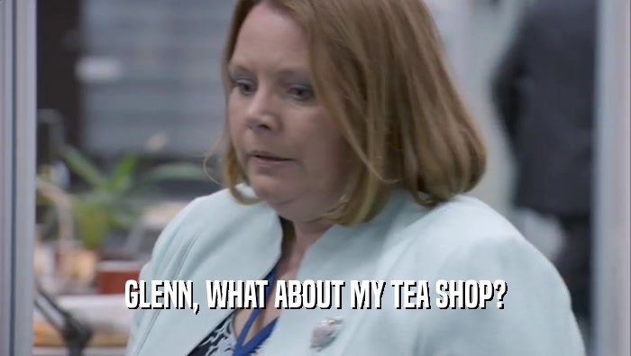 GLENN, WHAT ABOUT MY TEA SHOP?
  